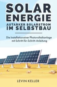 Solarenergie – Autarker Solarstrom im Selbstbau Die Installation einer Photovoltaikanlage mit Schritt fuer Schritt Anleitung